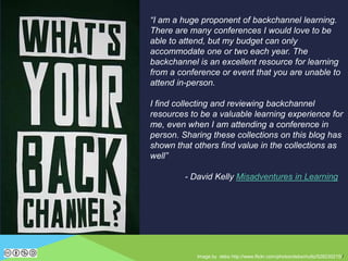 Image by debs http://www.flickr.com/photos/debschultz/528230215//
“I am a huge proponent of backchannel learning.
There are many conferences I would love to be
able to attend, but my budget can only
accommodate one or two each year. The
backchannel is an excellent resource for learning
from a conference or event that you are unable to
attend in-person.
I find collecting and reviewing backchannel
resources to be a valuable learning experience for
me, even when I am attending a conference in
person. Sharing these collections on this blog has
shown that others find value in the collections as
well”
- David Kelly Misadventures in Learning
 