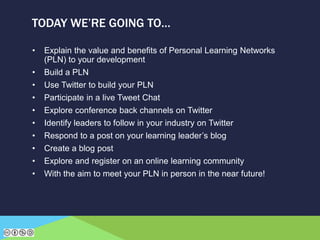• Explain the value and benefits of Personal Learning Networks
(PLN) to your development
• Build a PLN
• Use Twitter to build your PLN
• Participate in a live Tweet Chat
• Explore conference back channels on Twitter
• Identify leaders to follow in your industry on Twitter
• Respond to a post on your learning leader’s blog
• Create a blog post
• Explore and register on an online learning community
• With the aim to meet your PLN in person in the near future!
TODAY WE’RE GOING TO…
 