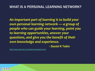 WHAT IS A PERSONAL LEARNING NETWORK?
An important part of learning is to build your
own personal learning network — a group of
people who can guide your learning, point you
to learning opportunities, answer your
questions, and give you the benefit of their
own knowledge and experience.
- Daniel R Tobin
http://www.tobincls.com/learningnetwork.htm
 
