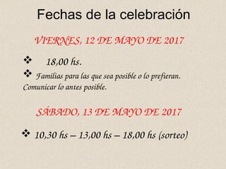 Fechas de la celebración
VIERNES, 12 DE MAYO DE 2017
 18,00 hs.
 Familias para las que sea posible o lo prefieran. 
Comunicar lo antes posible.
 10,30 hs – 13,00 hs – 18,00 hs (sorteo)
SÁBADO, 13 DE MAYO DE 2017
 