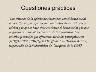Cuestiones prácticas
"Los criterios de la Iglesia no sintonizan con el boato social 
nunca. Es más, nos parece una contradicción entre lo que se 
celebra y lo que se hace. Nos entristece el boato social y lo que 
se genera en torno al sacramento de la Eucaristía. Los 
criterios y consejos que ofrecemos desde las parroquias son 
SENCILLEZ y DIGNIDAD” (Juan Luis Martín Barrios, 
responsable de la Subcomisión de Catequesis de la CEE) 
 