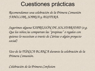 Cuestiones prácticas
Recomendamos una celebración de la Primera Comunión 
FAMILIAR, SOBRIA y AUSTERA. 
Sugerimos alguna EXPRESIÓN DE SOLIDARIDAD (v.g. 
Que los niños/as compartan las “propinas” o regalos con 
quienes lo necesitan a través de Cáritas o algún proyecto 
social)
Uso de la TÚNICA BLANCA durante la celebración de la 
Primera Comunión.
Celebración de la Primera Confesion
 