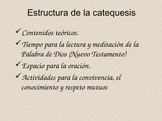 Estructura de la catequesis
Contenidos teóricos.
Tiempo para la lectura y meditación de la 
Palabra de Dios (Nuevo Testamento)
Espacio para la oración.
Actividades para la convivencia, el 
conocimiento y respeto mutuos
 