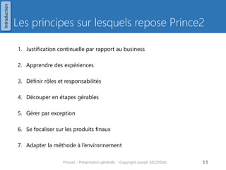 Les principes sur lesquels repose Prince2 
1.Justification continuelle par rapport au business 
2.Apprendre des expériences 
3.Définir rôles et responsabilités 
4.Découper en étapes gérables 
5.Gérer par exception 
6.Se focaliser sur les produits finaux 
7.Adapter la méthode à l’environnement 
Prince2 - Présentation générale - Copyright Joseph SZCZYGIEL 
11 
Introduction  