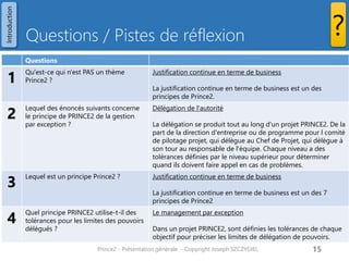 Questions / Pistes de réflexion 
Prince2 - Présentation générale - Copyright Joseph SZCZYGIEL 
15 
? 
Questions 
1 
Qu'est-ce qui n'est PAS un thème Prince2 ? 
Justification continue en terme de business 
La justification continue en terme de business est un des principes de Prince2. 
2 
Lequel des énoncés suivants concerne le principe de PRINCE2 de la gestion par exception ? 
Délégation de l'autorité 
La délégation se produit tout au long d'un projet PRINCE2. De la part de la direction d'entreprise ou de programme pour l comité de pilotage projet, qui délègue au Chef de Projet, qui délègue à son tour au responsable de l'équipe. Chaque niveau a des tolérances définies par le niveau supérieur pour déterminer quand ils doivent faire appel en cas de problèmes. 
3 
Lequel est un principe Prince2 ? 
Justification continue en terme de business 
La justification continue en terme de business est un des 7 principes de Prince2 
4 
Quel principe PRINCE2 utilise-t-il des tolérances pour les limites des pouvoirs délégués ? 
Le management par exception 
Dans un projet PRINCE2, sont définies les tolérances de chaque objectif pour préciser les limites de délégation de pouvoirs. 
Introduction  