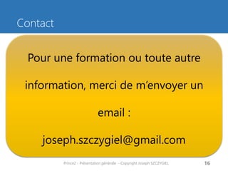 Contact 
Prince2 - Présentation générale - Copyright Joseph SZCZYGIEL 
16 
Pour une formation ou toute autre information, merci de m’envoyer un email : 
joseph.szczygiel@gmail.com 