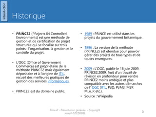 Historique 
•PRINCE2 (PRojects IN Controlled Environments) est une méthode de gestion et de certification de projet structurée qui se focalise sur trois points : l'organisation, la gestion et le contrôle du projet. 
•L'OGC (Office of Government Commerce) est propriétaire de la méthode PRINCE2 mais également dépositaire et à l'origine de ITIL, recueil des meilleures pratiques de gestion des services informatiques. 
•PRINCE2 est du domaine public. 
•1989 : PRINCE est utilisé dans les projets du gouvernement britannique. 
•1996 : La version de la méthode (PRINCE2) est étendue pour pouvoir gérer des projets de tous types et de toutes envergures. 
•2009 : L'OGC, publie le 16 juin 2009, PRINCE2:2009, fruit d'un travail de révision en profondeur pour rendre PRINCE2 moins ambigüe et plus compatible avec les autres démarches de l' OGC (ITIL, P3O, P3M3, MSP, M_o_R etc.). 
•Source : Wikipedia 
Prince2 - Présentation générale - Copyright Joseph SZCZYGIEL 
3 
Introduction  
