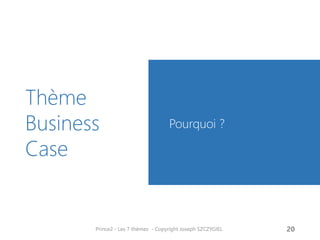 Business Case : Pourquoi ?
Le Business Case permet
d’aligner le projet sur les
objectifs de l’entreprise.
Le Business Case définit les
mécanismes permettant
d’évaluer un projet et de savoir
s’il reste viable et utile pour
l’entreprise.
Le Business Case précise les liens
entre bénéfices attendus,
résultats et produits réalisés
Prince2 - Les 7 thèmes - Copyright Joseph SZCZYGIEL 22
Alignem
ent
• Stratégie
d’entreprise
• Programme
Evaluat
ion
• Viable ?
• Utile ?
Liens
• Bénéfices
• Résultats
• Produits
Business
Case
BusinessCase
 