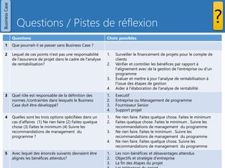 Questions / Pistes de réflexion
Prince2 - Les 7 thèmes - Copyright Joseph SZCZYGIEL 30
Questions Choix possibles
1 Que pourrait-il se passer sans Business Case ?
2 Lequel de ces points n'est pas une responsabilité
de l'assurance de projet dans le cadre de l'analyse
de rentabilisation?
Évaluer et mettre à jour l'analyse de rentabilisation à l'issue des
étapes de gestion
Évaluer et mettre à jour l'analyse de rentabilité à la fin de
chaque étape de la gestion est de la responsabilité du chef de
projet.
3 Quel rôle est responsable de la définition des
normes /contraintes dans lesquels le Business
Case doit être développé?
Executif
La Direction de l'entreprise ou du programme est responsable
de fournir le mandat du projet et la définition des
normes/contraintes auxquelles doit répondre le Business Case
4 Quelles sont les trois options spécifiées dans un
cas d'affaires ?
Ne rien faire. Faites quelque chose. Faites le minimum
Ne rien faire doit toujours être le point de départ pour
l'évaluation d'autres options. Les avantages du projet sont
définis par la différence entre l'option «ne rien faire» et les
options «faire quelque chose» / «faire le minimum».
5 Avec lequel des énoncés suivants devraient être
alignés les bénéfices attendus?
Objectifs et stratégie d'entreprise
Les bénéfices attendus devraient également être mis en
correspondance avec les sorties et résultats fournis par le
projet, qualifié, mesurables et affectés.
BusinessCase
?
 