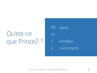 Historique
• PRINCE2 (PRojects IN Controlled
Environments) est une méthode de
gestion et de certification de projet
structurée qui se focalise sur trois
points : l'organisation, la gestion et le
contrôle du projet.
• L'OGC (Office of Government
Commerce) est propriétaire de la
méthode PRINCE2 mais également
dépositaire et à l'origine de ITIL,
recueil des meilleures pratiques de
gestion des services informatiques.
• PRINCE2 est du domaine public.
• 1989 : PRINCE est utilisé dans les
projets du gouvernement britannique.
• 1996 : La version de la méthode
(PRINCE2) est étendue pour pouvoir
gérer des projets de tous types et de
toutes envergures.
• 2009 : L'OGC, publie le 16 juin 2009,
PRINCE2:2009, fruit d'un travail de
révision en profondeur pour rendre
PRINCE2 moins ambigüe et plus
compatible avec les autres démarches
de l' OGC (ITIL, P3O, P3M3, MSP,
M_o_R etc.).
• Source : Wikipedia
Prince2 - Les 7 thèmes - Copyright Joseph
SZCZYGIEL
6
Introduction
 