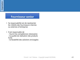 L’autorité de changements
• Sous l’autorité du comite de pilotage
• Elle est responsable d’accepter ou non
les demande de changements ou les
demandes hors-périmètre
L’assurance projet
• Sous l’autorité du comite de pilotage
• Elle surveille le projet pour le compte du
comite de pilotage :
- couts, délais
- risques
- périmètre
- bénéfices
- qualité des produits
• Elle intervient sous forme
- audits / revue
- observation de réunions projet
• Assurance business : vérifie que le projet
est bien rentable et capable de fournir
les bénéfices attendus
• Assurance Utilisateurs : vérifie la bonne
transcription des besoins
• Assurance fournisseur : vérifie la
faisabilité technique et la bonne
adéquation des équipes techniques
Prince2 - Les 7 thèmes - Copyright Joseph SZCZYGIEL 43
Organisation
 