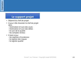 Stratégie de communication
Description
• Document sous la responsabilité du
chef de projet
• Objectif : Décrire de façon précise
- comment sera gérée la
communication,
- auprès de qui,
- à quelle fréquence,
- sous quelle forme
• Nom : Communication Management
Strategy
Structure , Critères
Structure
• Communications Procedure
• Tools and Techniques
• Records
• Reporting
• Timing of Communication Activities
• Roles and Responsibilities
• Stakeholder Analysis
• Information Needs
Critères :
• Tous les intervenants et parties prenantes devraient avoir
été consultées pour établir leur besoins en informations
• Les parties prenantes donneront leur validation sur le
contenu, la forme, la fréquence, les destinataires
• Une communication standard a été prévue
• Le temps et les moyens pour effectuer ces communications
ont été identifié et approuvé dans le Stage Plans
• Le niveau formel et la fréquence est adaptée à l’importance
du projet et à sa complexité
• Si le projet fait partie d’un programme, les exigences et
formes de communication demandées par le programme
sont indiquées dans le document
• Il sera réalisé par le département communication
Prince2 - Les 7 thèmes - Copyright Joseph SZCZYGIEL 46
Organisation
 