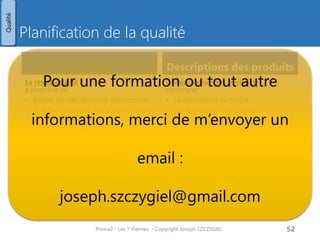 Planification de la qualité
Description du projet
Description projet
• Réalisée par le chef de projet
(processus Elaborer le projet)
• Permet au comité de pilotage de
décider de lancer ou non le projet
• Est précisée lors de l’étape « Initialiser
le projet »
Contenu
Contenu
• Objet du projet
• Périmètre
• Pré-requis du projet
• Compétences requises
• Exigences qualité
(vue utilisateurs, pas nécessairement
mesurables)
• Critères d’acceptation
(mesurables)
• Tolérances qualité
• Méthode d’acceptation
(procédure suivie par les clients)
• Responsable de l’acceptation
(et signature)
Prince2 - Les 7 thèmes - Copyright Joseph SZCZYGIEL 54
Qualité
Pour une formation ou toute autre
information, merci de m’envoyer un
email :
joseph.szczygiel@gmail.com
 