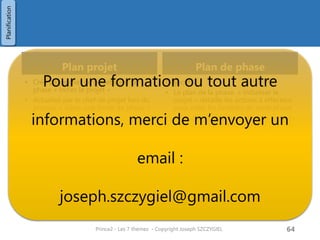 Plan d’équipe
• Mis à jour par le chef d’équipe dans le
processus « Gérer les livraisons ».
• Objectif : Détailler la planification fine
des équipes.
• Optionnel si le plan de phase contient
suffisamment d’informations
Plan d’exception
• Un plan d’exception est destiné à
remettre à flot un projet lorsque celui-
ci dépasse des tolérances fournies
• Ces tolérances peuvent être
Prince2 - Les 7 thèmes - Copyright Joseph SZCZYGIEL 66
Planification
 