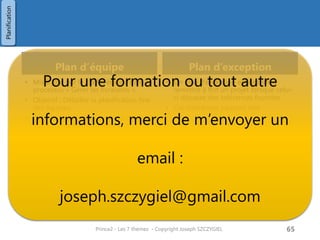 Contenu d’un plan projet
Contenu
• Description
• Type de plan concerné :
plan projet / plan de phase / plan d’équipe /
plan d’exception
• Périmètre concerné
• Pré-requis
• Dépendances externes
• Hypothèses prises
• Disponibilité de ressources, etc…
• Retour d’expérience (leçons apprises)
• Avancement et contrôle
• Budgets
• Financier + charge de travail
• Tolérances
• Cout, délai, périmètre
• Description produits
• Base de la planification
• Planning
• Checklist des produits
• Gantt, …
Critères
• Le plan est réalisable
• Les estimations ont été faite en consultant les
ressources concernées et les données de retour
d’expérience
• Les chefs d’équipes valident la faisabilité du plan
pour leur équipe
• Le niveau de détail est approprié (pas trop global,
pas trop détaillé)
• Le plan est conforme au plan programme ou au
plan de l’entreprise
• Le plan prend en compte les contraintes légales et
réglementaires
• Le plan intègre les activités nécessaire à la
réalisation du produit mais aussi et éléments de
management (contrôle qualité, etc…)
• Le plan intègre les éléments de la stratégie de
management de la qualité, le management de la
configuration, la stratégie de gestion des risques et
l’approche projet
• Le plan intègre les éléments de contrôle du projet
(Document d'initialisation projet)
Prince2 - Les 7 thèmes - Copyright Joseph SZCZYGIEL 67
Planification
Pour une formation ou toute autre
information, merci de m’envoyer un
email :
joseph.szczygiel@gmail.com
 
