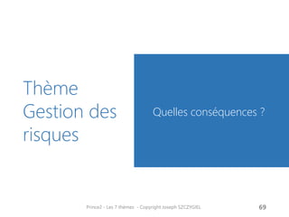 Préambule
La gestion des risques est une
élément essentiel qui distingue un
processus routinier d’un projet.
Savoir gérer un projet, c’est savoir
en gérer les risques
Les risques désignent des
évènements non envisagés.
Ils peuvent être
- négatif (cas habituel)
- positif : on parle alors
d’opportunité
Prince2 - Les 7 thèmes - Copyright Joseph SZCZYGIEL 71
Risques
 