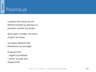 Stratégie de management des risques
Contenu
• Procédure de management des risques
• Outils et techniques
• Brainstorming, retour d’expériences,
checklist de risques
• Enregistrement
• Un registre central des risque est tenu à jour
par le chef de projet
• Reporting
• Définit la communication à effectuer :
auprès de qui, quand, quoi
• Planning des activités de management des
risques
• Rôles et responsabilités
• Le comité de pilotage prend les décisions
sur les risques dont il est informé par le chef
de projet
• Le chef de projet a la responsabilité de
mettre e œuvre les actions en maitrise de
risques décidées
• Proximité
• Imminent / durant cette étape / en cours de
projet / après projet
• Echelles
• Quels choix d’échelle à prendre :
faible/moyen/fort
%
0-1-2-3-4-5 (extrême)
• Catégories de risques
• Classification à définir pour le projet
• Par exemple : couts, délais, technologique,
social, légal/réglementaire, …
• Catégorie de réponse aux risques
• Comment le projet va réagir à ce risque. Par
exemple
• pour les risques : éviter/réduire/transférer/
accepter / partager
• pour les opportunités : exploiter / rejeter /
partager
• Indicateurs d’alertes
• Retard, surcout, décision en attente, …
• Tolérances
• Au-delà desquelles, il faut remonter le risque
à un niveau supérieur
• Budget associé aux risques
• Budget sur lequel vont s’imputer les actions
en maitrise de risques
Prince2 - Les 7 thèmes - Copyright Joseph SZCZYGIEL 72
Risques
Pour une formation ou toute autre
information, merci de m’envoyer un
email :
joseph.szczygiel@gmail.com
 