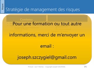 Registre de risques
• Identifiant
• Auteur (Personne qui a identifié le risque)
• Date d'enregistrement
• Catégorie de risques
• par exemple: délai, cout, légal, …
• Description du risque
• Cause du risque
• Effet du risque
• Impact & cout estimé
• Probabilité de survenance
• Valeur de risque
• Cout estimé * probabilité
• Proximité
• Imminent / dans cette étape / durant le projet
• Type de réponse
• pour les risques : éviter/réduire/transférer/
accepter / partager
• pour les opportunités : exploiter / rejeter /
partager
• Réponse (Actions décidées)
• Statut (actif / clos)
• Responsable de la gestion du risque
Prince2 - Les 7 thèmes - Copyright Joseph SZCZYGIEL 73
Risques
 