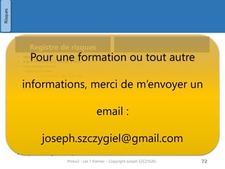 Procédure de management des risques
Identification des risques
• Identification des risques de contexte
• Caractéristiques de l’environnement
• Milieu difficile
• Caractéristiques du projet
• Nb d’intervenants, nb de produits, nb de
taches, performances …
• Equilibre du triangle cout/délai/qualité
• Identification des risques individuels
• Positif (opportunité)
• Négatif sur le projet
Evaluation du risque
• Evaluer tous les risques listés
• Evaluer l’impact sur : couts, délais,
qualité, périmètre, bénéfices
• Cette évaluation est faite régulièrement
lors du process « Gérer une limite de
phase »
Prince2 - Les 7 thèmes - Copyright Joseph
SZCZYGIEL
74
Identification du
risque
Evaluation du
risque
Planification des
actions en maitrise
de risques
Mise en œuvre des
actions en maitrise
de risques
décidées
Communiquer
Risques
Pour une formation ou toute autre
information, merci de m’envoyer un
email :
joseph.szczygiel@gmail.com
 