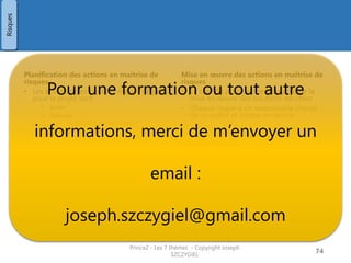 Questions / Pistes de réflexion
Prince2 - Les 7 thèmes - Copyright Joseph SZCZYGIEL 76
Risques
?
Questions
1
A quoi servira le budget de risque ? 1. A administrer le registre des risques
2. A des réponses spécifiques pour traiter les risques et
opportunités
3. L'évaluation des risques du projet et la planification
4. Déficit de l'estimation des coûts de développement des
produits du projet
2
Laquelle de ces actions en maitrise de
risque conduit à ce qu'un tiers prenne
la responsabilité du risque ?
1. Réduire
2. Eviter/rejeter
3. Partager
4. Transférer
3
Quelle réponse en terme de gestion du
risque est définie comme« S'assurer
que l'occasion va se passer et que
l'impact sera réalisé" ?
1. Transférer
2. Partager
3. Solution de repli
4. Exploiter
4
Quel terme de PRINCE2 est utilisé pour
désigner la personne responsable de la
gestion, du suivi et du contrôle des
risques ?
1. Manager des risques
2. Moniteur de risques
3. Propriétaire du risque
4. Dépositaire des risques
 