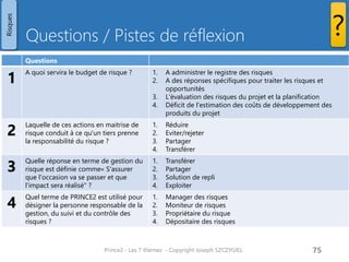 Questions / Pistes de réflexion
Prince2 - Les 7 thèmes - Copyright Joseph SZCZYGIEL 77
Risques
?
Questions
1
A quoi servira le budget de risque ? A des réponses spécifiques pour traiter les risques et
opportunités
Un budget de risque, s'il est utilisé, est une somme d'argent
incluse dans le budget du projet et mis de côté pour financer les
mesures de gestion spécifiques aux menaces et opportunités du
projet.
2
Laquelle de ces actions en maitrise de
risque conduit à ce qu'un tiers prenne
la responsabilité du risque ?
Transférer
On transfert à un tiers tout ou partie du risque.
3
Quelle réponse en terme de gestion du
risque est définie comme« S'assurer
que l'occasion va se passer et que
l'impact sera réalisé" ?
Exploiter
Par exemple, si une meilleure version du logiciel utilisé par le
projet est prévue, le Conseil du projet peut retarder le projet
pour en profiter.
4
Quel terme de PRINCE2 est utilisé pour
désigner la personne responsable de la
gestion, du suivi et du contrôle des
risques ?
Propriétaire du risque
Un propriétaire de risques est la personne nommée qui est
responsable de la gestion, du suivi et du contrôle de tous les
aspects d'un risque particulier qui lui est assigné. Ce n'est pas
nécessairement la personne qui est responsable de l'origine du
risque.
Pour une formation ou toute autre
information, merci de m’envoyer un
email :
joseph.szczygiel@gmail.com
 