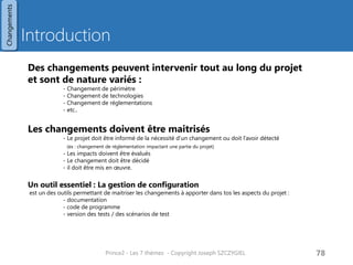 Gestion de configurations
Description
Objectif
• Avoir un ensemble d’éléments
cohérents entre eux
Référence
• Désigne un cliché figé d’une
configuration que l’on souhaite
protéger contre les modifications
• Seules des modifications autorisées
peuvent être faites
Release
• Ensemble complet et cohérent des
produits livrés et testés auprès des
utilisateurs
Eléments de configuration
• Tout composant, produit entrant dans
le cadre d’une release
Eléments entrants dans le cadre
de la gestion de configuration
• Tout ou presque entre dans le cadre
de la gestion de configuration
• Les données liées aux produits
• Les dossiers de spécification
• Les codes de programmation
• Les jeux de tests
• Etc..
• Les données de management
• Le business Case
• Le brief projet
• La description projet
• Etc…
Prince2 - Les 7 thèmes - Copyright Joseph SZCZYGIEL 80
Changements
Pour une formation ou toute autre
information, merci de m’envoyer un
email :
joseph.szczygiel@gmail.com
 