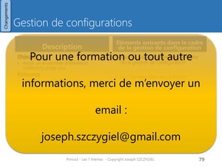 Types de changements
Demandes de changement
• Pour une demande de changement
sur un produit référencé (et figé)
• Autorisation de changement
• Modification du produit et de sa
documentation
Hors-spécification
• Désigne
• Produit manquant
• Produit non conforme aux
spécifications
Autres incidences
• Toutes les autres demandes de
changement
Prince2 - Les 7 thèmes - Copyright Joseph
SZCZYGIEL
81
Demandes de
changement
Autres
incidences
Hors
spécification
3 types
Enregistrement de la
demande
Demande
formelle
Demande
informelle
Registre des
incidences
(« issue »)
Relevé
quotidien
(« daily
log»)
Changements
 