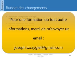 Procédure de contrôle des
changements
Qui Quoi Où
• Demande informelle 
Relevé quotidien
• Demande formelle 
Registre des incidences
Chef
de
projet
• Impact sur la performance ? (bénéfice, cout, délai, qualité, risques,
périmètre)
• Impact sur l’environnement ?
• Impact sur les parties prenantes (business, utilisateurs,
fournisseurs)
Chef
de
projet
• Au minimum 2 options
• Impact sur la performance
• Avantages / effets sur performance
• Si une option dépasse la tolérance  rapport
d’exception
Chef
de
projet
• Choix d’une option
• Si l’option est dans son budget et ses limites
 mise en œuvre
sinon : rapport d’exception à l’autorité de changement
ou comité de pilotage
• Relevé quotidien
• Registre des incidences
Prince2 - Les 7 thèmes - Copyright Joseph
SZCZYGIEL
84
Relever la
demande
Examiner les
impacts
Proposer
des options
Décider
d’une option
Mettre en
oeuvre
Changements
 