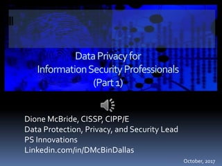 DataPrivacyfor
InformationSecurityProfessionals
(Part1)
Dione McBride, CISSP, CIPP/E
Data Protection, Privacy, and Security Lead
PS Innovations
Linkedin.com/in/DMcBinDallas
October, 2017
 