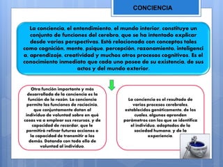 CONCIENCIA
La conciencia, el entendimiento, el mundo interior, constituye un
conjunto de funciones del cerebro, que se ha intentado explicar
desde varias perspectivas. Está relacionada con conceptos tales
como cognición, mente, psique, percepción, razonamiento, inteligenci
a, aprendizaje, creatividad y muchos otros procesos cognitivos. Es el
conocimiento inmediato que cada uno posee de su existencia, de sus
actos y del mundo exterior.
Otra función importante y más
desarrollada de la conciencia es la
función de la razón. La conciencia
permite las funciones de raciocinio,
que conjuntamente dotan al
individuo de voluntad sobre en qué
cosas va a emplear sus recursos, y de
capacidad de recordar, que le
permitirá refinar futuras acciones o
la capacidad de transmitir a los
demás. Dotando con todo ello de
voluntad al individuo.
La conciencia es el resultado de
varios procesos cerebrales,
establecidos genéticamente, de los
cuales, algunos aprenden
parámetros con los que se identifica
el individuo, adoptados de la
sociedad humana, y de la
experiencia.
 