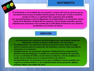 SENTIMIENTO
El sentimiento es el resultado de una emoción, a través del cual, la persona que es
consciente tiene acceso al estado anímico propio. El cauce por el cual se solventa
puede ser físico y/o espiritual. Esta respuesta está mediada
por neurotransmisores como la dopamina, la noradrenalina y la serotonina. Forma
parte de la dinámica cerebral del ser humano y de los demás animales, que les
capacita para reaccionar a los eventos de la vida diaria al drenarse una sustancia
producida en el cerebro, al mismo
EMOCIÓN
Las emociones son reacciones psicofisiológicas que representan modos de
adaptación a ciertos estímulos ambientales o de uno mismo.
 Psicológicamente, las emociones alteran la atención, hacen subir de rango
ciertas conductas guía de respuestas del individuo y activan redes asociativas
relevantes en la memoria.
 Fisiológicamente, las emociones organizan rápidamente las respuestas de
distintos sistemas biológicos, incluidas las expresiones faciales, los músculos,
la voz, la actividad del SNA y la del sistema endocrino, a fin de establecer un
medio interno óptimo para el comportamiento más efectivo.
 Conductualmente, las emociones sirven para establecer nuestra posición con
respecto a nuestro entorno, y nos impulsan hacia ciertas personas, objetos,
acciones, ideas y nos alejan de otros.
 