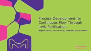 Merck KGaA
Darmstadt, Germany
Process Development for
Continuous Flow Through
mAb Purification
Meghan Higson, Junyan Zhang, Jeff Barna, Sandeep Mora
 