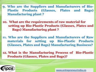 9. Who are the Suppliers and Manufacturers of Bio-
Plastic Products (Glasses, Plates and Bags)
Manufacturing plant ?
10. What are the requirements of raw material for
setting up Bio-Plastic Products (Glasses, Plates and
Bags) Manufacturing plant ?
11. Who are the Suppliers and Manufacturers of Raw
materials for setting up Bio-Plastic Products
(Glasses, Plates and Bags) Manufacturing Business?
12. What is the Manufacturing Process of Bio-Plastic
Products (Glasses, Plates and Bags)?
www.entrepreneurindia.co
 