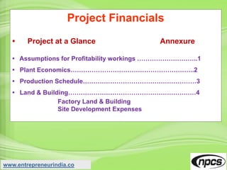 Project Financials
• Project at a Glance Annexure
• Assumptions for Profitability workings ………………………..1
• Plant Economics…………………………………………………..2
• Production Schedule………………………………………………3
• Land & Building……………………………………………….……4
Factory Land & Building
Site Development Expenses
www.entrepreneurindia.co
 