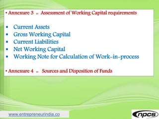 www.entrepreneurindia.co
• Annexure 3 :: Assessment of Working Capital requirements
 Current Assets
 Gross Working Capital
 Current Liabilities
 Net Working Capital
 Working Note for Calculation of Work-in-process
• Annexure 4 :: Sources and Disposition of Funds
 