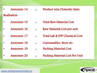 • Annexure 14 :: Product wise Domestic Sales
Realisation
• Annexure 15 :: Total Raw Material Cost
• Annexure 16 :: Raw Material Cost per unit
• Annexure 17 :: Total Lab & ETP Chemical Cost
• Annexure 18 :: Consumables, Store etc.
• Annexure 19 :: Packing Material Cost
• Annexure 20 :: Packing Material Cost Per Unit
www.entrepreneurindia.co
 