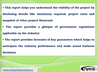 • This report helps you understand the viability of the project by
disclosing details like machinery required, project costs and
snapshot of other project financials
• The report provides a glimpse of government regulations
applicable on the industry
• The report provides forecasts of key parameters which helps to
anticipate the industry performance and make sound business
decisions
www.entrepreneurindia.co
 