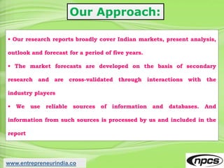 Our Approach:
• Our research reports broadly cover Indian markets, present analysis,
outlook and forecast for a period of five years.
• The market forecasts are developed on the basis of secondary
research and are cross-validated through interactions with the
industry players
• We use reliable sources of information and databases. And
information from such sources is processed by us and included in the
report
www.entrepreneurindia.co
 