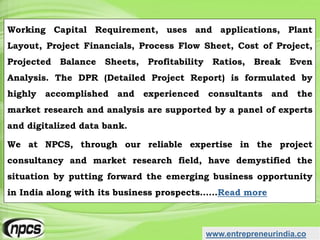 www.entrepreneurindia.co
Working Capital Requirement, uses and applications, Plant
Layout, Project Financials, Process Flow Sheet, Cost of Project,
Projected Balance Sheets, Profitability Ratios, Break Even
Analysis. The DPR (Detailed Project Report) is formulated by
highly accomplished and experienced consultants and the
market research and analysis are supported by a panel of experts
and digitalized data bank.
We at NPCS, through our reliable expertise in the project
consultancy and market research field, have demystified the
situation by putting forward the emerging business opportunity
in India along with its business prospects……Read more
 