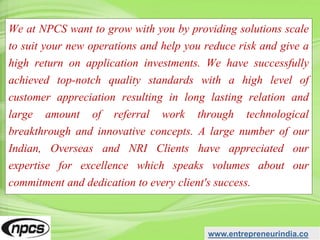 We at NPCS want to grow with you by providing solutions scale
to suit your new operations and help you reduce risk and give a
high return on application investments. We have successfully
achieved top-notch quality standards with a high level of
customer appreciation resulting in long lasting relation and
large amount of referral work through technological
breakthrough and innovative concepts. A large number of our
Indian, Overseas and NRI Clients have appreciated our
expertise for excellence which speaks volumes about our
commitment and dedication to every client's success.
www.entrepreneurindia.co
 