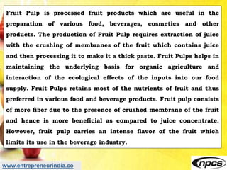www.entrepreneurindia.co
Fruit Pulp is processed fruit products which are useful in the
preparation of various food, bever...