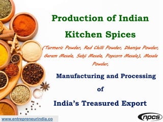 www.entrepreneurindia.co
Production of Indian
Kitchen Spices
(Turmeric Powder, Red Chilli Powder, Dhaniya Powder,
Garam Masala, Sabji Masala, Popcorn Masala), Masala
Powder,
Manufacturing and Processing
of
India’s Treasured Export
 