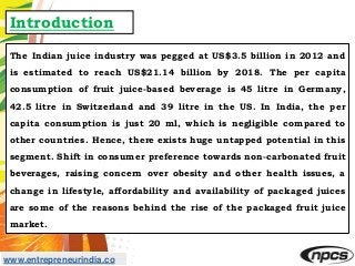 www.entrepreneurindia.co
Introduction
The Indian juice industry was pegged at US$3.5 billion in 2012 and
is estimated to r...