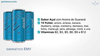 ENERGÉTICO EMV
Sabor Açaí com Aroma de Guaraná
14 frutas: amora, ameixa, banana,
blueberry, cereja, cranberry, damasco, kiwi,
lichia, maracujá, pera, pêssego, romã, e uva.
Vitaminas B2, B3, B5, B6, B9 e B12
@SERMAISJOVEM
 