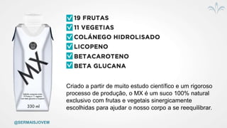 @SERMAISJOVEM
Criado a partir de muito estudo científico e um rigoroso
processo de produção, o MX é um suco 100% natural
exclusivo com frutas e vegetais sinergicamente
escolhidas para ajudar o nosso corpo a se reequilibrar.
 