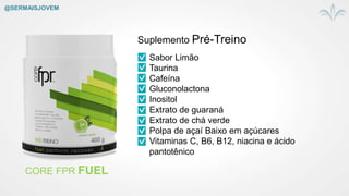 CORE FPR FUEL
Suplemento Pré-Treino
Sabor Limão
Taurina
Cafeína
Gluconolactona
Inositol
Extrato de guaraná
Extrato de chá verde
Polpa de açaí Baixo em açúcares
Vitaminas C, B6, B12, niacina e ácido
pantotênico
@SERMAISJOVEM
 