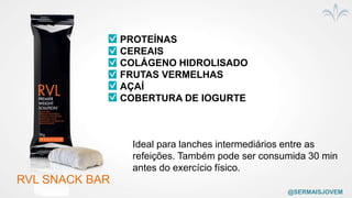RVL SNACK BAR
PROTEÍNAS
CEREAIS
COLÁGENO HIDROLISADO
FRUTAS VERMELHAS
AÇAÍ
COBERTURA DE IOGURTE
Ideal para lanches intermediários entre as
refeições. Também pode ser consumida 30 min
antes do exercício físico.
@SERMAISJOVEM
 