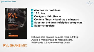 RVL SHAKE MIX
4 fontes de proteínas
10 frutas
Colágeno hidrolisado
Contém fibras, vitaminas e minerais
Substitui até duas refeições completas
Sabor chocolate
Solução para controle de peso mais nutritiva.
Auxilia a manutenção da massa magra.
Praticidade – Sachê com dose única
@SERMAISJOVEM
 
