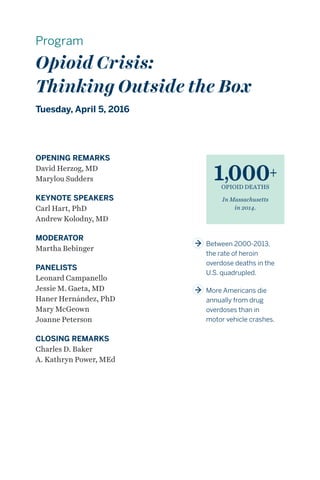 Program
Opioid Crisis:
Thinking Outside the Box
Tuesday, April 5, 2016
1,000+
OPIOID DEATHS
In Massachusetts
in 2014.
OPENING REMARKS
David Herzog, MD
Marylou Sudders
KEYNOTE SPEAKERS
Carl Hart, PhD
Andrew Kolodny, MD
MODERATOR
Martha Bebinger
PANELISTS
Leonard Campanello
Jessie M. Gaeta, MD
Haner Hernández, PhD
Mary McGeown
Joanne Peterson
CLOSING REMARKS
Charles D. Baker
A. Kathryn Power, MEd
	Between 2000-2013,
the rate of heroin
overdose deaths in the
U.S. quadrupled.
	More Americans die
annually from drug
overdoses than in
motor vehicle crashes.
 