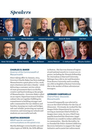 CHARLES D. BAKER
Governor of the Commonwealth of
Massachusetts
Since taking office in January, 2015,
Governor Charlie Baker has been making
Massachusetts a great place to live, work,
start a business and raise a family—while
delivering a customer-service orient-
ed state government that is as thrifty,
creative and hard working as the people
of Massachusetts. Governor Baker called
on an expert, bipartisan team to lead his
cabinet who are together fulfilling his
commitment to building stronger and
safer communities for our children and
families; keeping our roads and bridges
safe and reliable; protecting our natural
resources; and ensuring our schools and
students are successful and safe.
MARTHA BEBINGER
WBUR reporter and expert in
communications on the opioid crisis
Martha Bebinger covers health care and
other topics at WBUR, the NPR affiliate
in Boston. She has won dozens of region-
al and national awards in 17 years as a re-
porter, including the Nieman Fellowship
for Journalism at Harvard University.
Bebinger has a BA in Art and Semiotics
from Brown University and is working
on a MA in English at Boston University.
She is the mother of three adventurous
teenagers.
LEONARD CAMPANELLO
Chief of Police, Gloucester,
Massachusetts
Leonard Campanello was selected in
2012 as the Chief of Police for the City of
Gloucester. Previously, he worked for the
Saugus Police Department for 23 years,
serving as Assistant Chief of Police in
Saugus since 2009. In 2015, Chief Cam-
panello launched the Gloucester Angel
Initiative as a model to reduce addiction
in communities. Shortly thereafter, he
co-founded the Police Assisted Addiction
Recovery Initiative to support the Angel
Initiative and to assist law enforcement
Speakers
Charles D. Baker Martha Bebinger Leonard Campanello Jessie M. Gaeta Carl Hart
Haner Hernández Andrew Kolodny Mary McGeown Joanne Peterson A. Kathryn Power Marylou Sudders
 